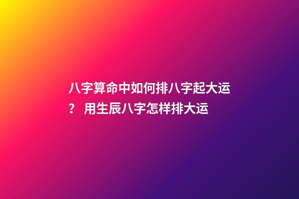 八字算命中如何排八字起大运？ 用生辰八字怎样排大运